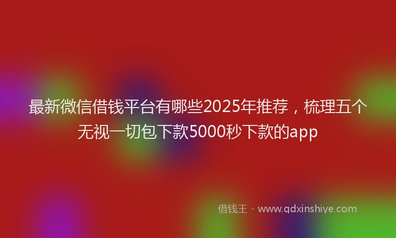 最新微信借钱平台有哪些2025年推荐，梳理五个无视一切包下款5000秒下款的app