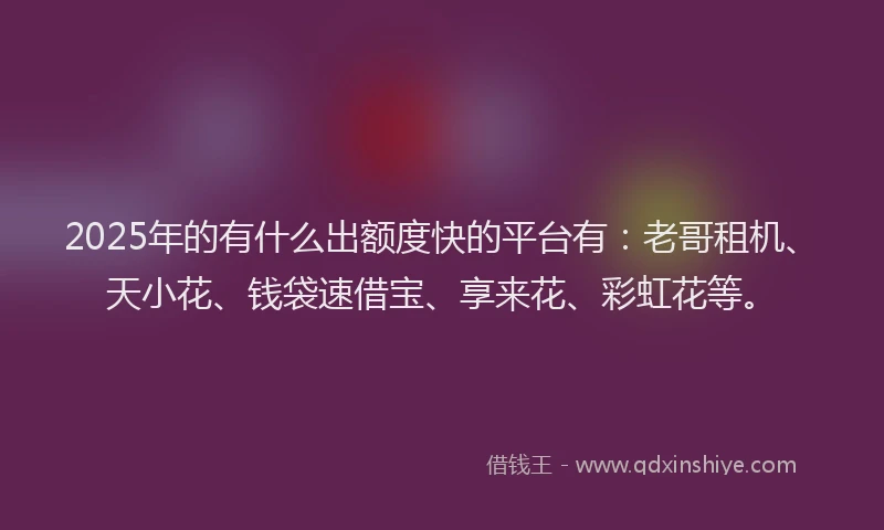 2025年的有什么出额度快的平台有：老哥租机、天小花、钱袋速借宝、享来花、彩虹花等。