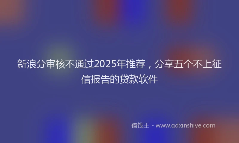 新浪分审核不通过2025年推荐，分享五个不上征信报告的贷款软件