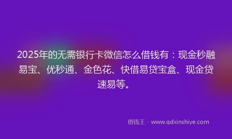 2025年的无需银行卡微信怎么借钱有：现金秒融易宝、优秒通、金色花、快借易贷宝盒、现金贷速易等。