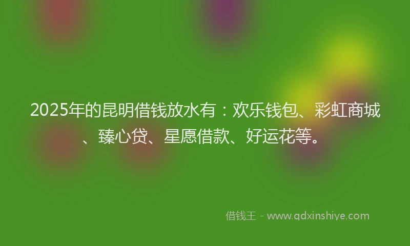 2025年的昆明借钱放水有：欢乐钱包、彩虹商城、臻心贷、星愿借款、好运花等。