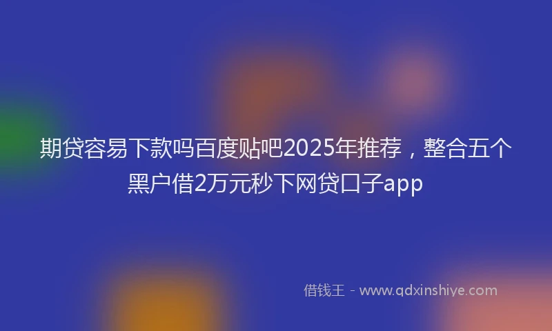 期贷容易下款吗百度贴吧2025年推荐，整合五个黑户借2万元秒下网贷口子app
