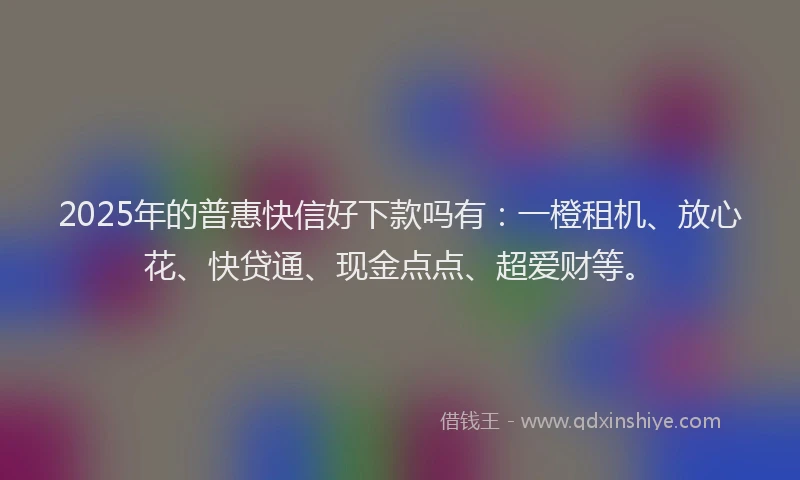 2025年的普惠快信好下款吗有：一橙租机、放心花、快贷通、现金点点、超爱财等。
