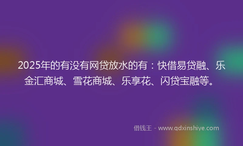 2025年的有没有网贷放水的有：快借易贷融、乐金汇商城、雪花商城、乐享花、闪贷宝融等。