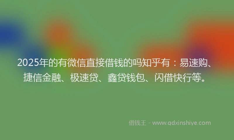 2025年的有微信直接借钱的吗知乎有：易速购、捷信金融、极速贷、鑫贷钱包、闪借快行等。