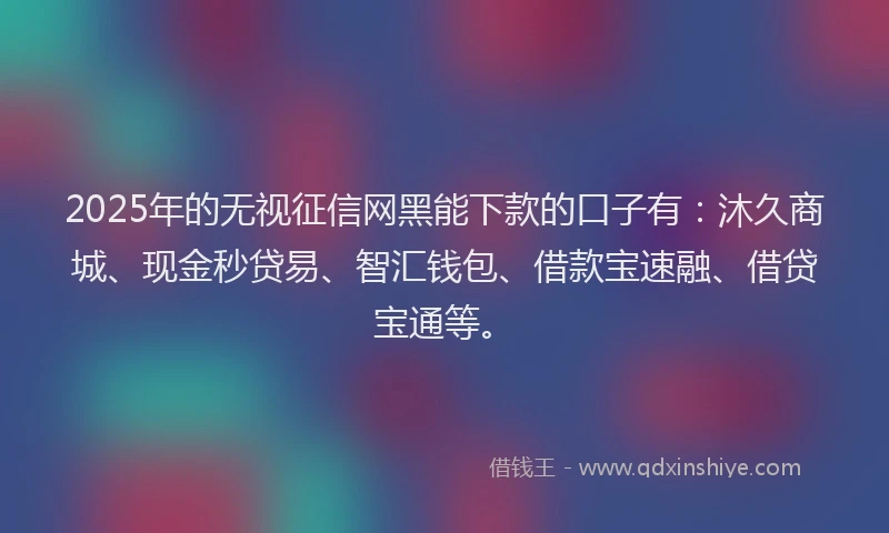 2025年的无视征信网黑能下款的口子有：沐久商城、现金秒贷易、智汇钱包、借款宝速融、借贷宝通等。