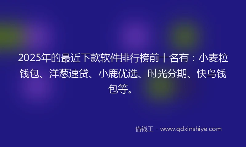 2025年的最近下款软件排行榜前十名有：小麦粒钱包、洋葱速贷、小鹿优选、时光分期、快鸟钱包等。