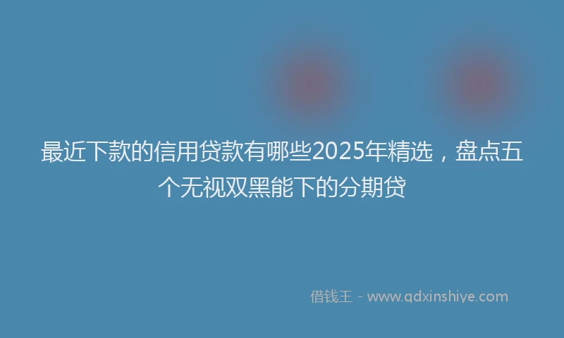 最近下款的信用贷款有哪些2025年精选，盘点五个无视双黑能下的分期贷