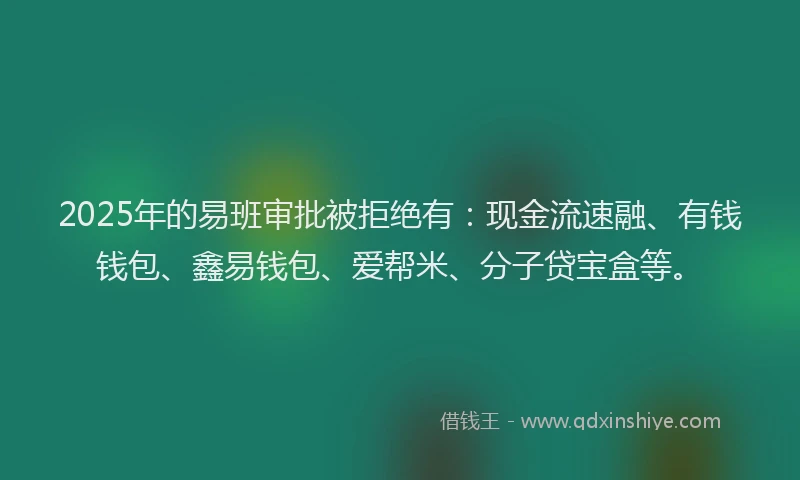2025年的易班审批被拒绝有：现金流速融、有钱钱包、鑫易钱包、爱帮米、分子贷宝盒等。