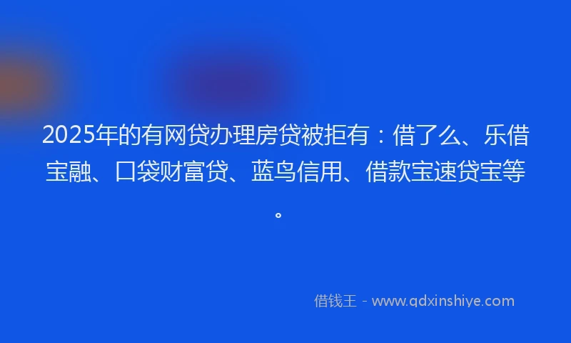 2025年的有网贷办理房贷被拒有：借了么、乐借宝融、口袋财富贷、蓝鸟信用、借款宝速贷宝等。