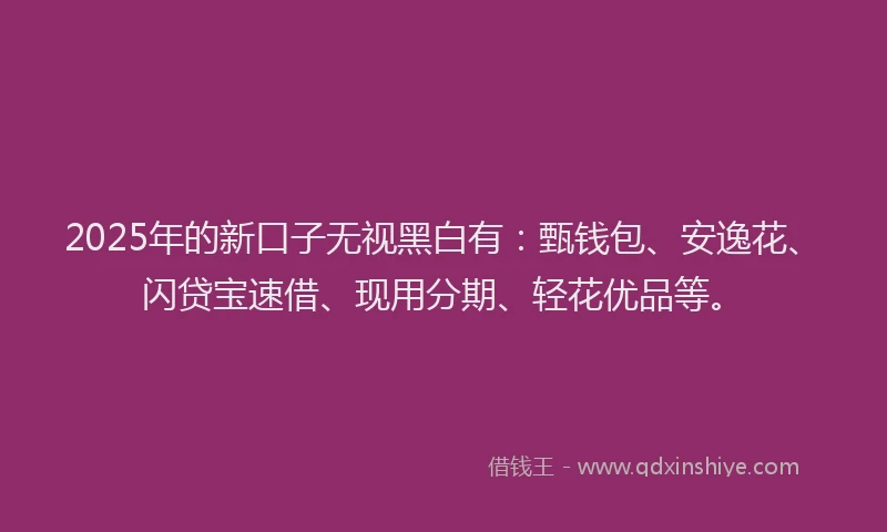 2025年的新口子无视黑白有：甄钱包、安逸花、闪贷宝速借、现用分期、轻花优品等。