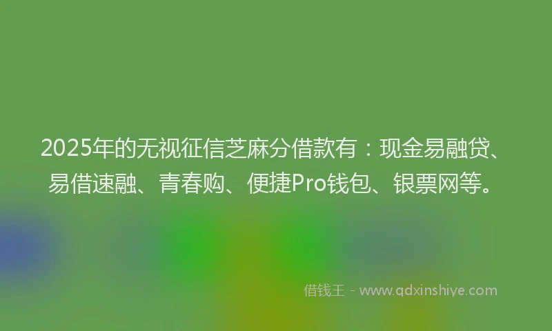 2025年的无视征信芝麻分借款有：现金易融贷、易借速融、青春购、便捷Pro钱包、银票网等。