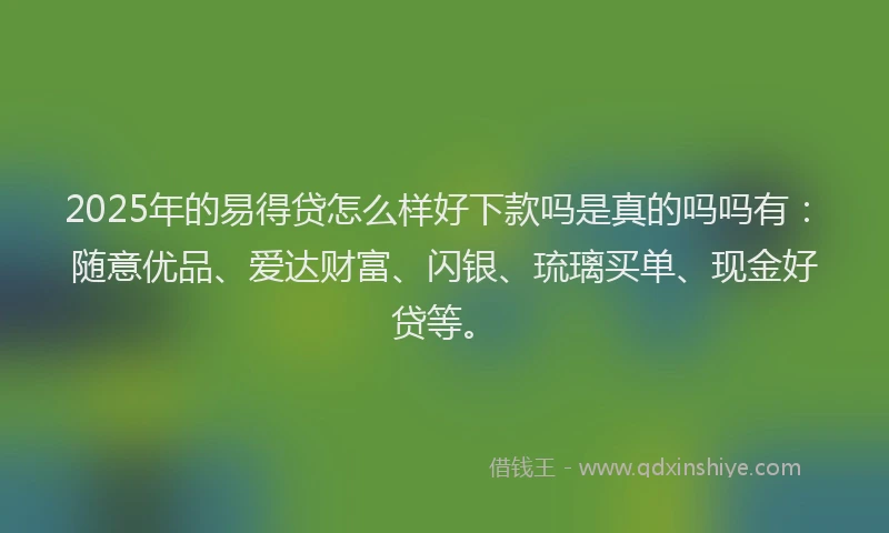 2025年的易得贷怎么样好下款吗是真的吗吗有：随意优品、爱达财富、闪银、琉璃买单、现金好贷等。