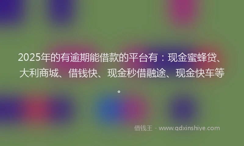 2025年的有逾期能借款的平台有：现金蜜蜂贷、大利商城、借钱快、现金秒借融途、现金快车等。