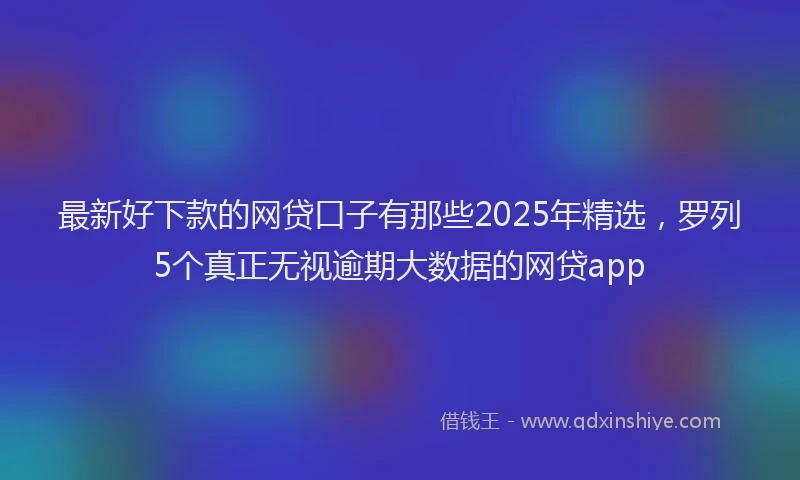 最新好下款的网贷口子有那些2025年精选，罗列5个真正无视逾期大数据的网贷app