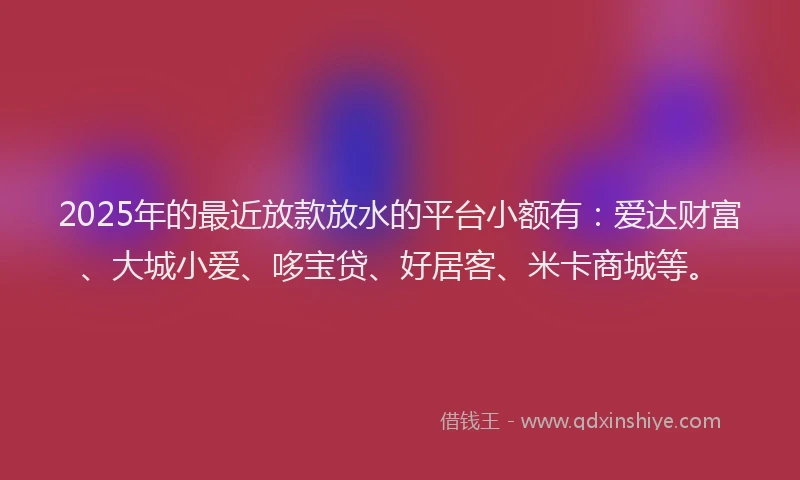 2025年的最近放款放水的平台小额有：爱达财富、大城小爱、哆宝贷、好居客、米卡商城等。
