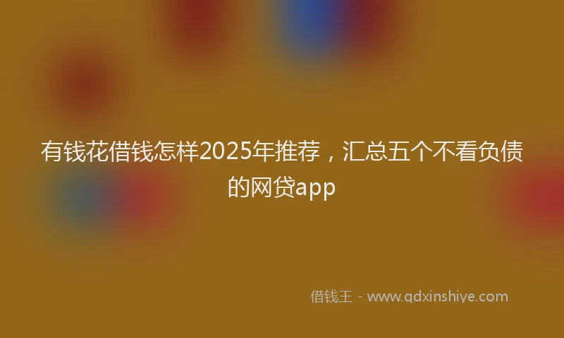 有钱花借钱怎样2025年推荐，汇总五个不看负债的网贷app