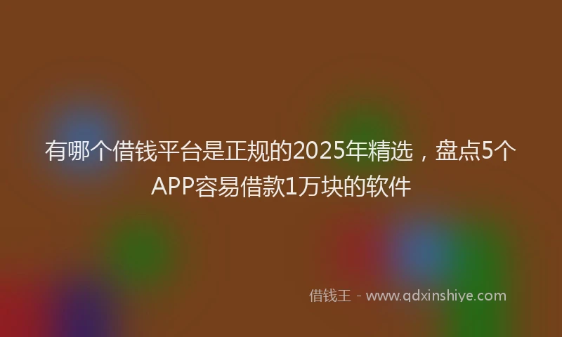 有哪个借钱平台是正规的2025年精选，盘点5个APP容易借款1万块的软件