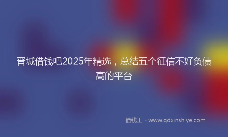 晋城借钱吧2025年精选，总结五个征信不好负债高的平台