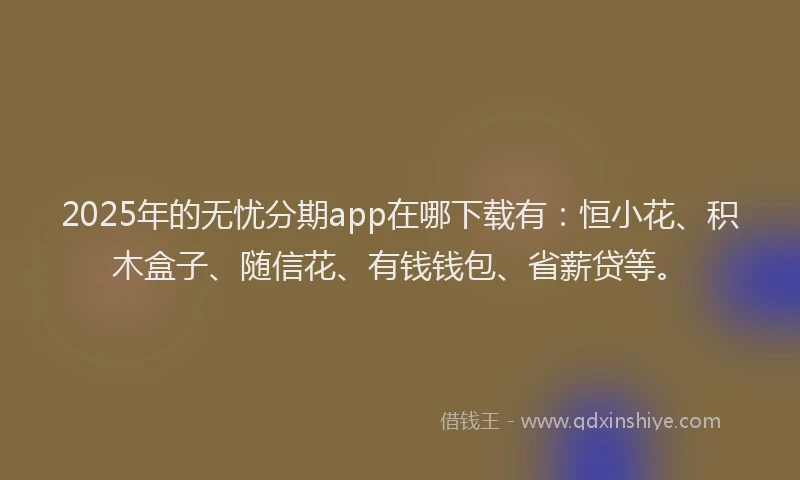 2025年的无忧分期app在哪下载有：恒小花、积木盒子、随信花、有钱钱包、省薪贷等。