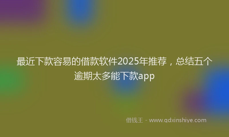 最近下款容易的借款软件2025年推荐，总结五个逾期太多能下款app