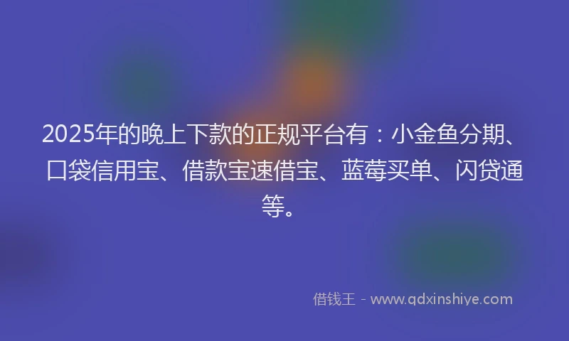 2025年的晚上下款的正规平台有：小金鱼分期、口袋信用宝、借款宝速借宝、蓝莓买单、闪贷通等。