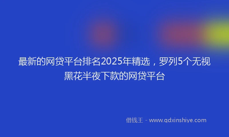 最新的网贷平台排名2025年精选，罗列5个无视黑花半夜下款的网贷平台