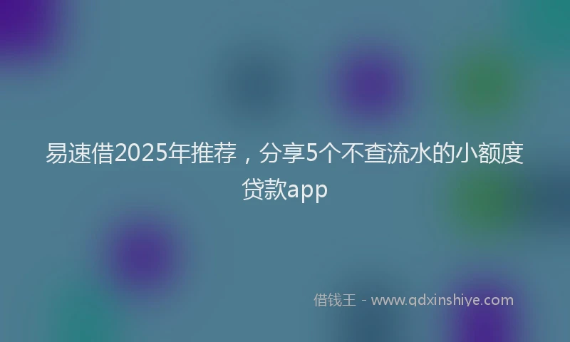 易速借2025年推荐，分享5个不查流水的小额度贷款app