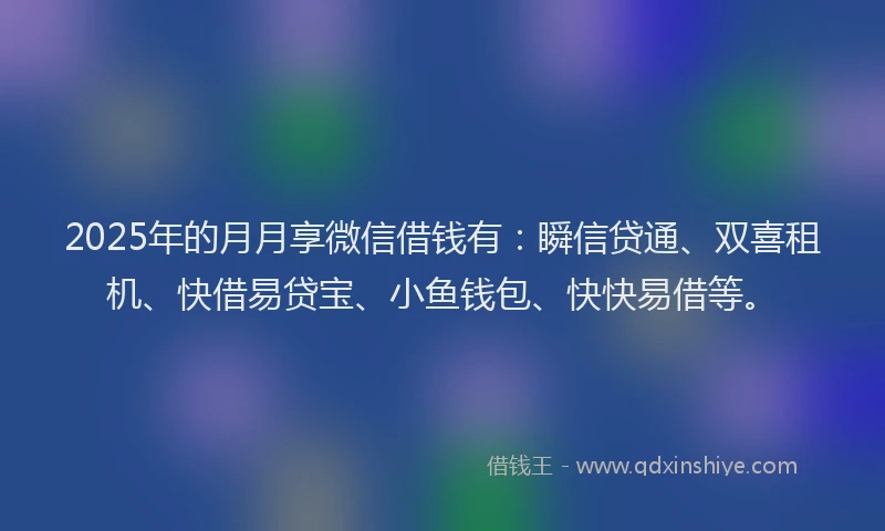 2025年的月月享微信借钱有：瞬信贷通、双喜租机、快借易贷宝、小鱼钱包、快快易借等。