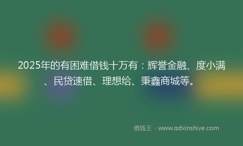 2025年的有困难借钱十万有：辉誉金融、度小满、民贷速借、理想给、秉鑫商城等。