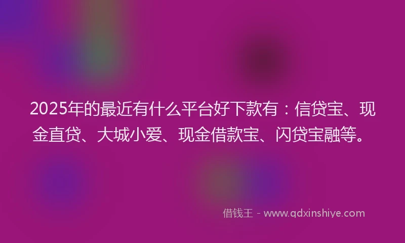 2025年的最近有什么平台好下款有：信贷宝、现金直贷、大城小爱、现金借款宝、闪贷宝融等。