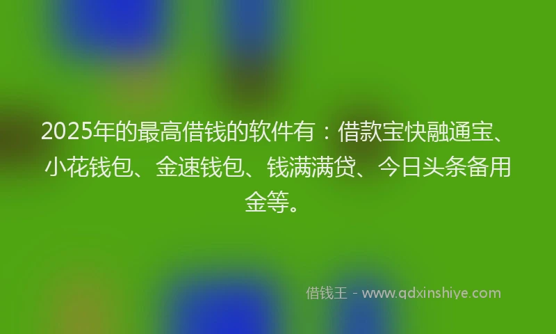 2025年的最高借钱的软件有：借款宝快融通宝、小花钱包、金速钱包、钱满满贷、今日头条备用金等。