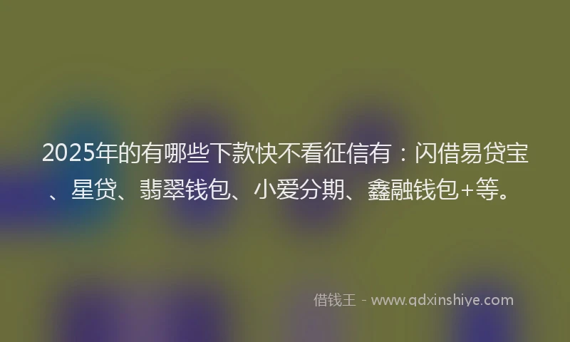 2025年的有哪些下款快不看征信有：闪借易贷宝、星贷、翡翠钱包、小爱分期、鑫融钱包+等。