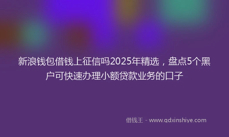 新浪钱包借钱上征信吗2025年精选，盘点5个黑户可快速办理小额贷款业务的口子