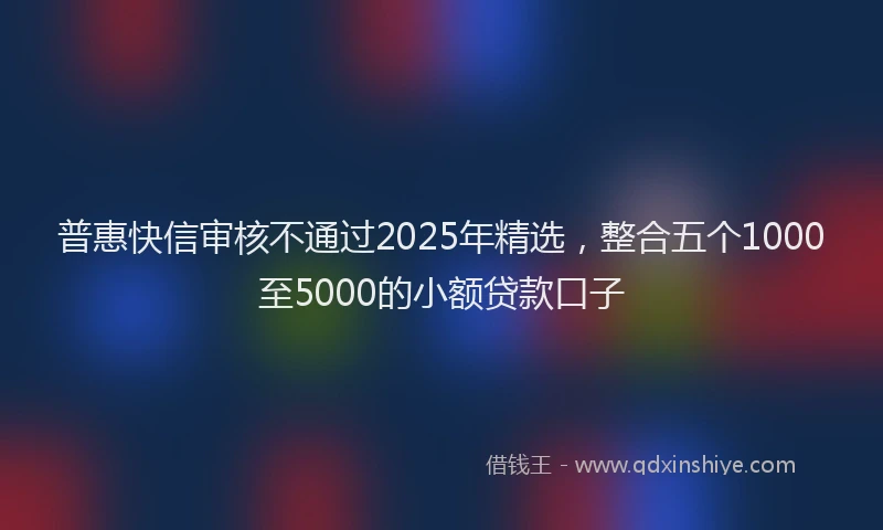 普惠快信审核不通过2025年精选，整合五个1000至5000的小额贷款口子