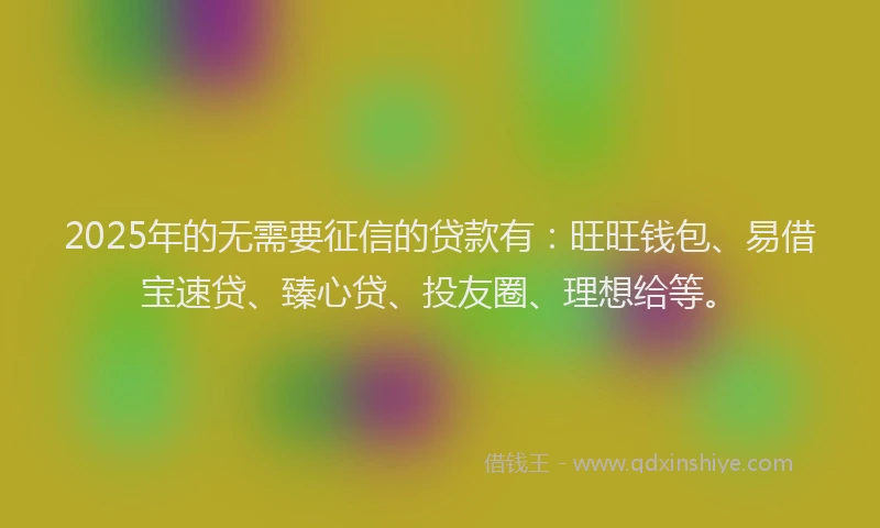 2025年的无需要征信的贷款有：旺旺钱包、易借宝速贷、臻心贷、投友圈、理想给等。