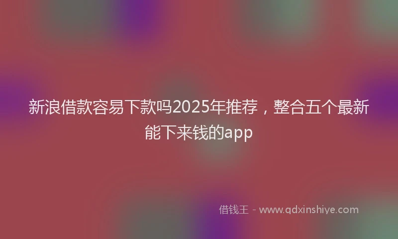 新浪借款容易下款吗2025年推荐，整合五个最新能下来钱的app