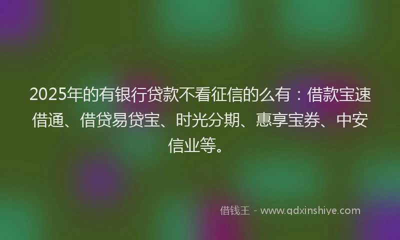 2025年的有银行贷款不看征信的么有：借款宝速借通、借贷易贷宝、时光分期、惠享宝券、中安信业等。