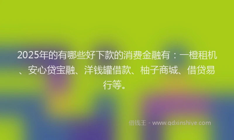 2025年的有哪些好下款的消费金融有：一橙租机、安心贷宝融、洋钱罐借款、柚子商城、借贷易行等。