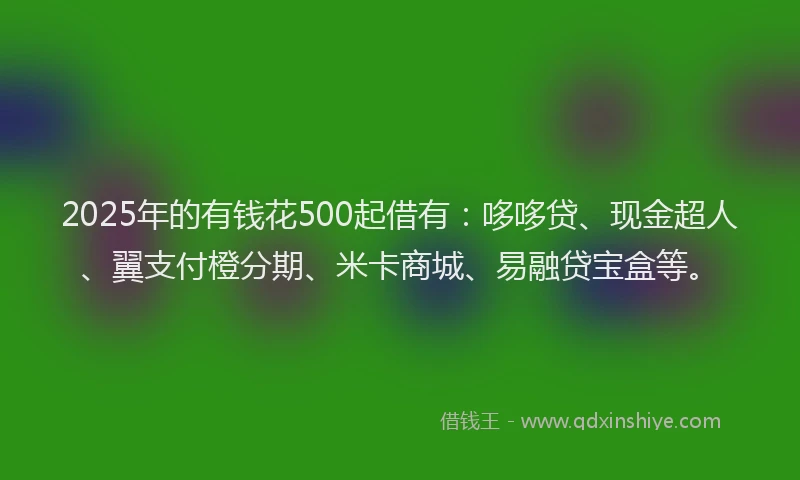 2025年的有钱花500起借有：哆哆贷、现金超人、翼支付橙分期、米卡商城、易融贷宝盒等。