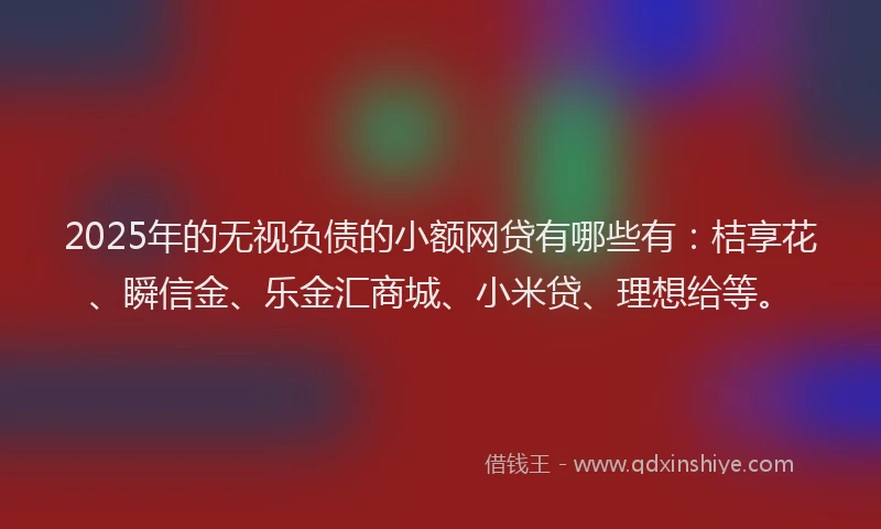 2025年的无视负债的小额网贷有哪些有：桔享花、瞬信金、乐金汇商城、小米贷、理想给等。