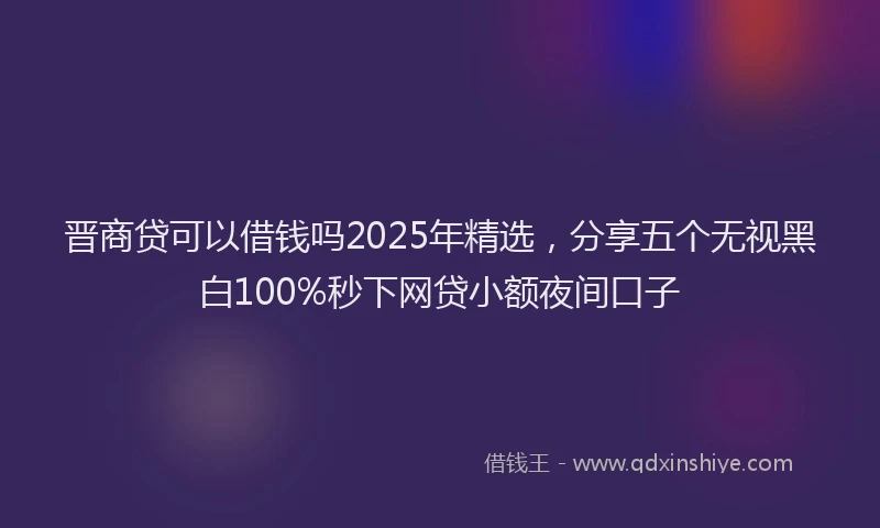 晋商贷可以借钱吗2025年精选，分享五个无视黑白100%秒下网贷小额夜间口子