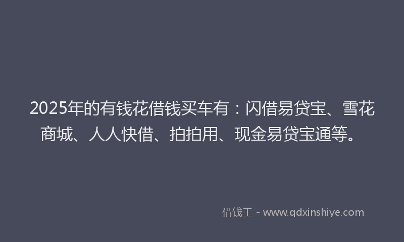 2025年的有钱花借钱买车有：闪借易贷宝、雪花商城、人人快借、拍拍用、现金易贷宝通等。