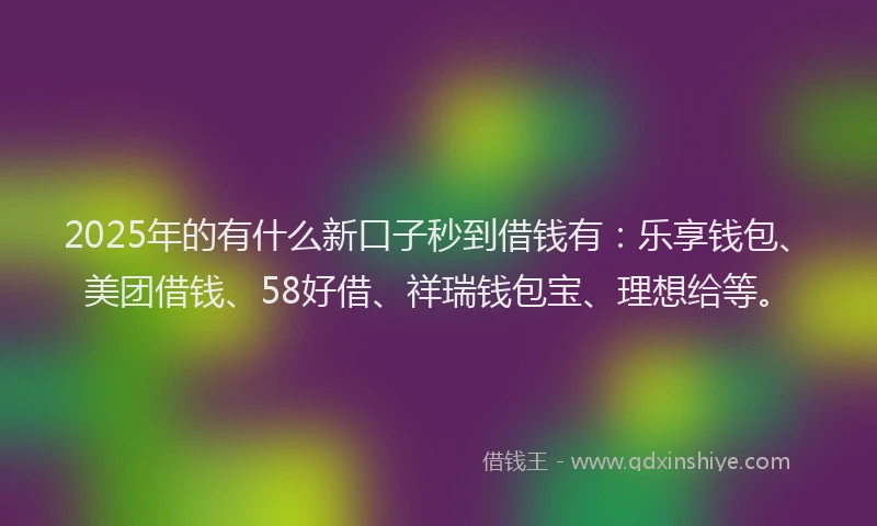 2025年的有什么新口子秒到借钱有：乐享钱包、美团借钱、58好借、祥瑞钱包宝、理想给等。