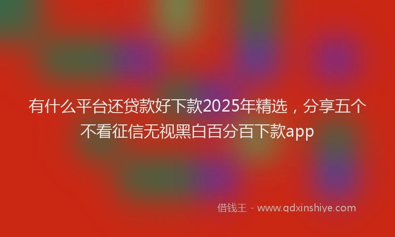 有什么平台还贷款好下款2025年精选，分享五个不看征信无视黑白百分百下款app