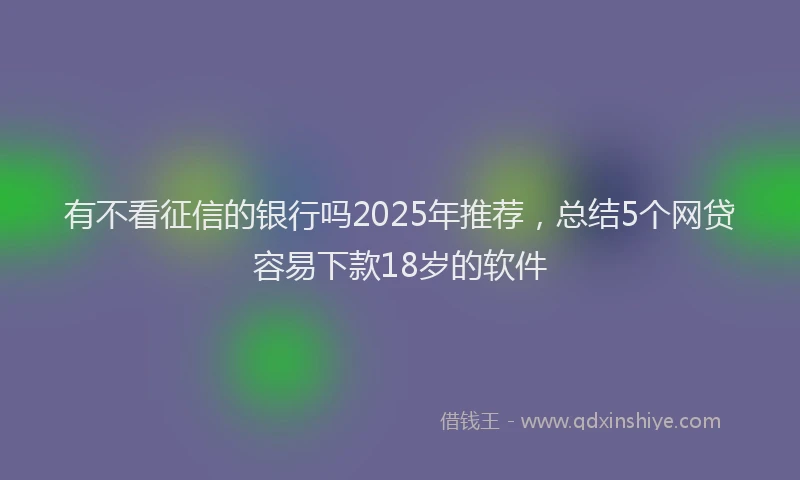 有不看征信的银行吗2025年推荐，总结5个网贷容易下款18岁的软件