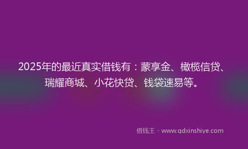 2025年的最近真实借钱有：蒙享金、橄榄信贷、瑞耀商城、小花快贷、钱袋速易等。