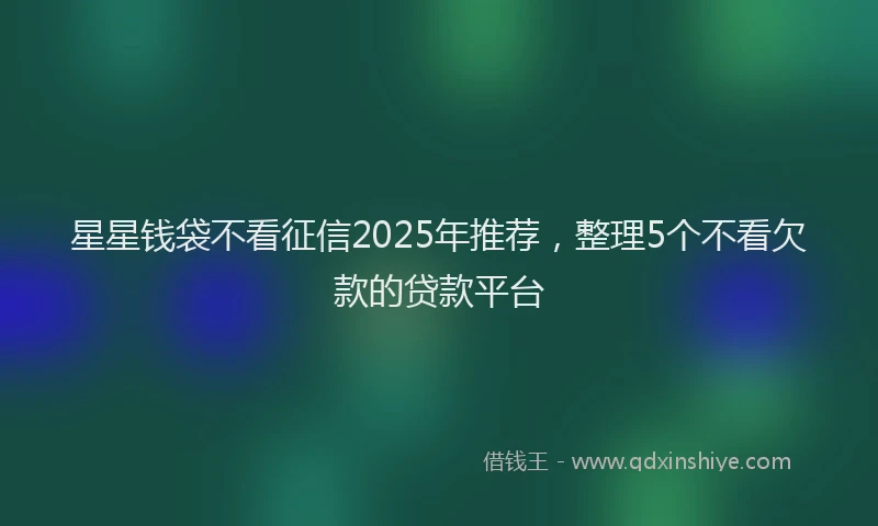 星星钱袋不看征信2025年推荐，整理5个不看欠款的贷款平台