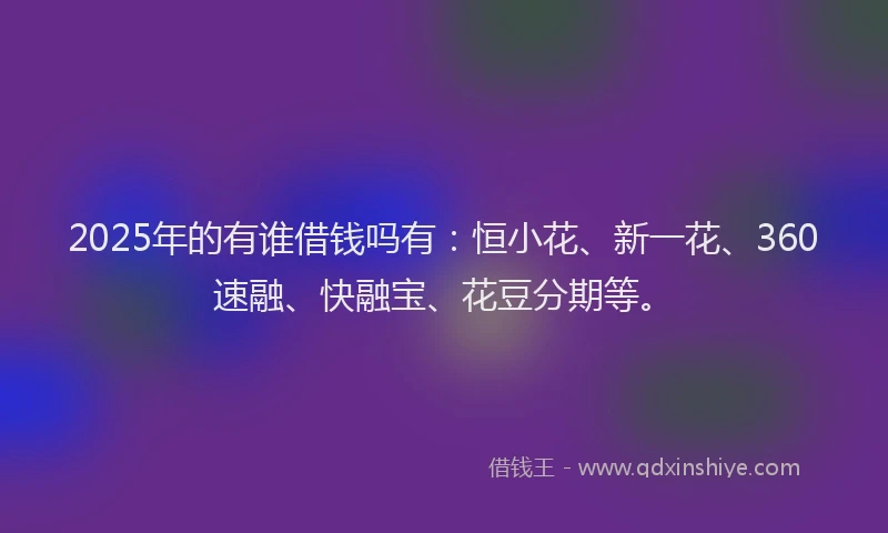 2025年的有谁借钱吗有：恒小花、新一花、360速融、快融宝、花豆分期等。