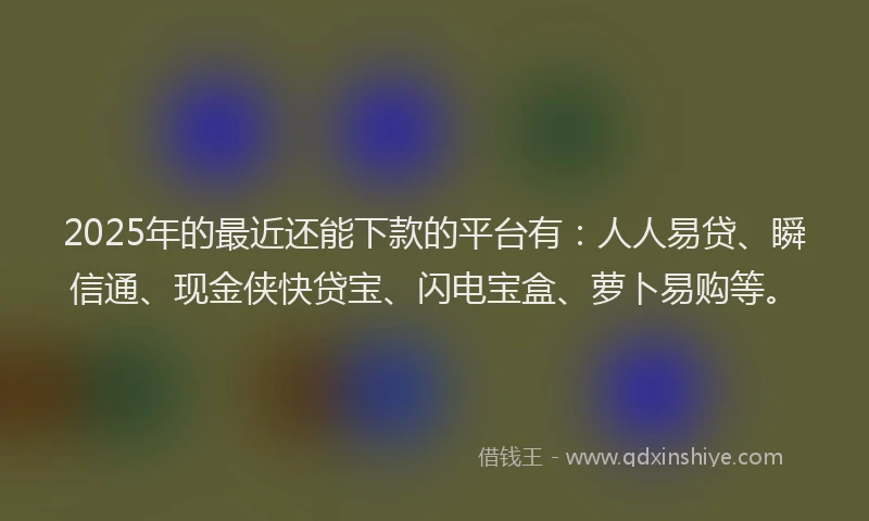 2025年的最近还能下款的平台有：人人易贷、瞬信通、现金侠快贷宝、闪电宝盒、萝卜易购等。